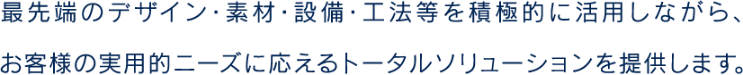 最先端のデザイン・素材・設備・工法等を積極的に活用しながら、お客様の実用的ニーズに応えるトータルソリューションを提供します。